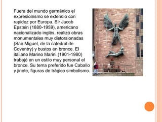 Fuera del mundo germánico el
expresionismo se extendió con
rapidez por Europa. Sir Jacob
Epstein (1880-1959), americano
nacionalizado inglés, realizó obras
monumentales muy distorsionadas
(San Miguel, de la catedral de
Coventry) y bustos en bronce. El
italiano Marino Marini (1901-1980)
trabajó en un estilo muy personal el
bronce. Su tema preferido fue Caballo
y jinete, figuras de trágico simbolismo.
 