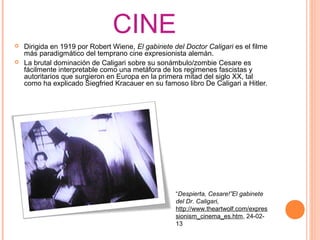 CINE
   Dirigida en 1919 por Robert Wiene, El gabinete del Doctor Caligari es el filme
    más paradigmático del temprano cine expresionista alemán.
   La brutal dominación de Caligari sobre su sonámbulo/zombie Cesare es
    fácilmente interpretable como una metáfora de los regimenes fascistas y
    autoritarios que surgieron en Europa en la primera mitad del siglo XX, tal
    como ha explicado Siegfried Kracauer en su famoso libro De Caligari a Hitler.




                                                    “Despierta, Cesare!”El gabinete
                                                    del Dr. Caligari,
                                                    http://www.theartwolf.com/expres
                                                    sionism_cinema_es.htm, 24-02-
                                                    13
                                                     
 