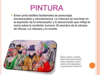 PINTURA
   Ensor pinta desfiles fantasmales de personajes
    enmascarados y caricaturescos. La máscara se convierte en
    la expresión de lo amenazador y lo desconocido que refleja la
    ironía sobre la condición humana. El asombro de la cámara
    de Wouse, La máscara y la muerte.




                                         Ensor, James. Intriga.
                                         http://www.pinturayart
                                         istas.com/james-ensor-
                                         pintar-a-los-hipocritas-
                                         y-mentirosos/, 24-02-13
 