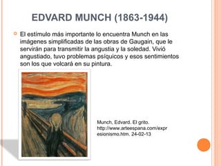 EDVARD MUNCH (1863-1944)
   El estímulo más importante lo encuentra Munch en las
    imágenes simplificadas de las obras de Gaugain, que le
    servirán para transmitir la angustia y la soledad. Vivió
    angustiado, tuvo problemas psíquicos y esos sentimientos
    son los que volcará en su pintura.




                               Munch, Edvard. El grito.
                               http://www.arteespana.com/expr
                               esionismo.htm. 24-02-13
 