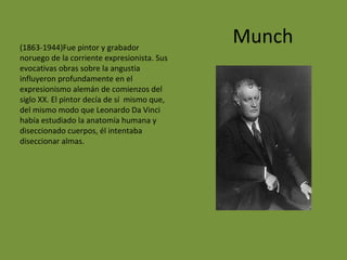 Munch(1863-1944)Fue pintor y grabador
noruego de la corriente expresionista. Sus
evocativas obras sobre la angustia
influyeron profundamente en el
expresionismo alemán de comienzos del
siglo XX. El pintor decía de sí mismo que,
del mismo modo que Leonardo Da Vinci
había estudiado la anatomía humana y
diseccionado cuerpos, él intentaba
diseccionar almas.
 