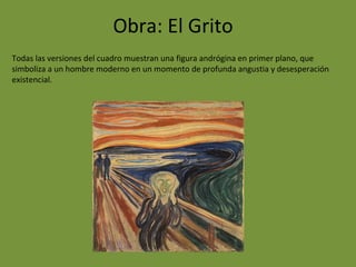Obra: El Grito
Todas las versiones del cuadro muestran una figura andrógina en primer plano, que
simboliza a un hombre moderno en un momento de profunda angustia y desesperación
existencial.
 