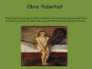 Obra: Pubertad
Munch representa el natural cambio metabólico de la muchacha como una experiencia
traumática, en su afán de captar todo lo que de enfermizo tiene la existencia humana.
 