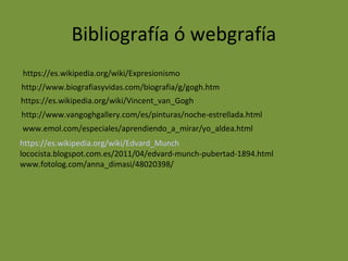 Bibliografía ó webgrafía
https://es.wikipedia.org/wiki/Expresionismo
http://www.biografiasyvidas.com/biografia/g/gogh.htm
http://www.vangoghgallery.com/es/pinturas/noche-estrellada.html
https://es.wikipedia.org/wiki/Vincent_van_Gogh
www.emol.com/especiales/aprendiendo_a_mirar/yo_aldea.html
https://es.wikipedia.org/wiki/Edvard_Munch
lococista.blogspot.com.es/2011/04/edvard-munch-pubertad-1894.html
www.fotolog.com/anna_dimasi/48020398/
 