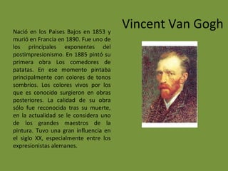Vincent Van GoghNació en los Paises Bajos en 1853 y
murió en Francia en 1890. Fue uno de
los principales exponentes del
postimpresionismo. En 1885 pintó su
primera obra Los comedores de
patatas. En ese momento pintaba
principalmente con colores de tonos
sombríos. Los colores vivos por los
que es conocido surgieron en obras
posteriores. La calidad de su obra
sólo fue reconocida tras su muerte,
en la actualidad se le considera uno
de los grandes maestros de la
pintura. Tuvo una gran influencia en
el siglo XX, especialmente entre los
expresionistas alemanes.
 
