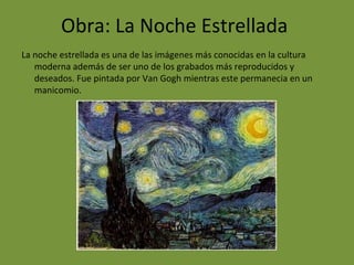Obra: La Noche Estrellada
La noche estrellada es una de las imágenes más conocidas en la cultura
moderna además de ser uno de los grabados más reproducidos y
deseados. Fue pintada por Van Gogh mientras este permanecia en un
manicomio.
 