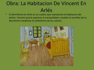Obra: La Habitacion De Vincent En
Arlés
• El dormitorio en Arlés es un cuadro que representa la habitacion del
pintor. Vincent quería expresar la tranquilidad y resaltar la sensillez de su
dormitorio mediante el simbolismo de los colores.
 