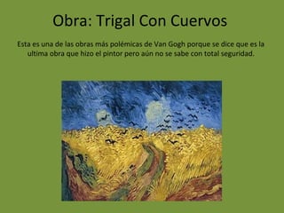 Obra: Trigal Con Cuervos
Esta es una de las obras más polémicas de Van Gogh porque se dice que es la
ultima obra que hizo el pintor pero aún no se sabe con total seguridad.
 