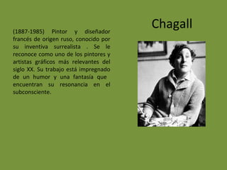 Chagall(1887-1985) Pintor y diseñador
francés de origen ruso, conocido por
su inventiva surrealista . Se le
reconoce como uno de los pintores y
artistas gráficos más relevantes del
siglo XX. Su trabajo está impregnado
de un humor y una fantasía que
encuentran su resonancia en el
subconsciente.
 