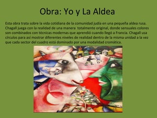 Obra: Yo y La Aldea
Esta obra trata sobre la vida cotidiana de la comunidad judía en una pequeña aldea rusa.
Chagall juega con la realidad de una manera totalmente original, donde sensuales colores
son combinados con técnicas modernas que aprendió cuando llegó a Francia. Chagall usa
círculos para así mostrar diferentes niveles de realidad dentro de la misma unidad a la vez
que cada sector del cuadro está dominado por una modalidad cromática.
 