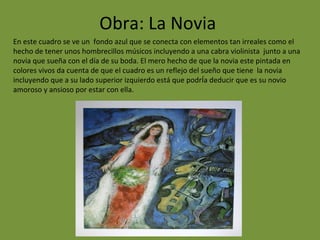 Obra: La Novia
En este cuadro se ve un fondo azul que se conecta con elementos tan irreales como el
hecho de tener unos hombrecillos músicos incluyendo a una cabra violinista junto a una
novia que sueña con el día de su boda. El mero hecho de que la novia este pintada en
colores vivos da cuenta de que el cuadro es un reflejo del sueño que tiene la novia
incluyendo que a su lado superior izquierdo está que podrÍa deducir que es su novio
amoroso y ansioso por estar con ella.
 