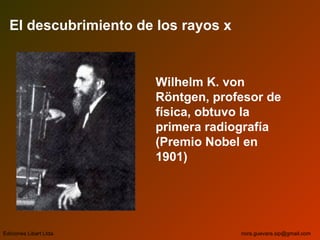 El descubrimiento de los rayos x
Wilhelm K. von
Röntgen, profesor de
física, obtuvo la
primera radiografía
(Premio Nobel en
1901)
Ediciones Libart Ltda. nora.guevara.sip@gmail.com
 