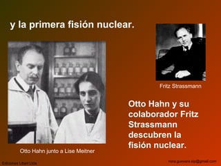y la primera fisión nuclear.
Otto Hahn y su
colaborador Fritz
Strassmann
descubren la
fisión nuclear.
Ediciones Libart Ltda.
nora.guevara.sip@gmail.com
Otto Hahn junto a Lise Meitner
Fritz Strassmann
 