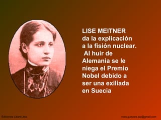 LISE MEITNER
da la explicación
a la fisión nuclear.
Al huir de
Alemania se le
niega el Premio
Nobel debido a
ser una exiliada
en Suecia
Ediciones Libart Ltda. nora.guevara.sip@gmail.com
 