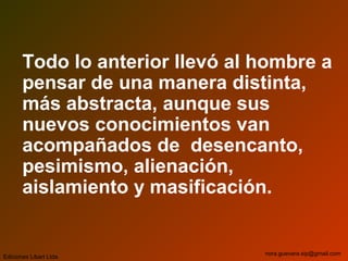 Todo lo anterior llevó al hombre a
pensar de una manera distinta,
más abstracta, aunque sus
nuevos conocimientos van
acompañados de desencanto,
pesimismo, alienación,
aislamiento y masificación.
Ediciones Libart Ltda.
nora.guevara.sip@gmail.com
 