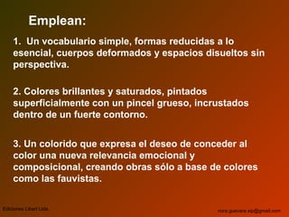 Emplean:
1. Un vocabulario simple, formas reducidas a lo
esencial, cuerpos deformados y espacios disueltos sin
perspectiva.
2. Colores brillantes y saturados, pintados
superficialmente con un pincel grueso, incrustados
dentro de un fuerte contorno.
3. Un colorido que expresa el deseo de conceder al
color una nueva relevancia emocional y
composicional, creando obras sólo a base de colores
como las fauvistas.
Ediciones Libart Ltda. nora.guevara.sip@gmail.com
 