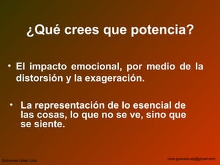 ¿Qué crees que potencia?
• El impacto emocional, por medio de la
distorsión y la exageración.
• La representación de lo esencial de
las cosas, lo que no se ve, sino que
se siente.
Ediciones Libart Ltda. nora.guevara.sip@gmail.com
 