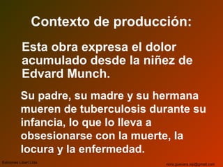 Contexto de producción:
Esta obra expresa el dolor
acumulado desde la niñez de
Edvard Munch.
Su padre, su madre y su hermana
mueren de tuberculosis durante su
infancia, lo que lo lleva a
obsesionarse con la muerte, la
locura y la enfermedad.
Ediciones Libart Ltda. nora.guevara.sip@gmail.com
 