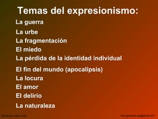 Temas del expresionismo:
La guerra
La urbe
La fragmentación
El miedo
La pérdida de la identidad individual
El fin del mundo (apocalipsis)
La locura
El amor
El delirio
La naturaleza
Ediciones Libart Ltda. nora.guevara.sip@gmail.com
 