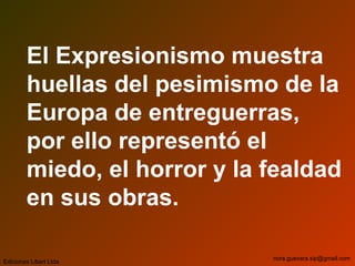 El Expresionismo muestra
huellas del pesimismo de la
Europa de entreguerras,
por ello representó el
miedo, el horror y la fealdad
en sus obras.
Ediciones Libart Ltda.
nora.guevara.sip@gmail.com
 