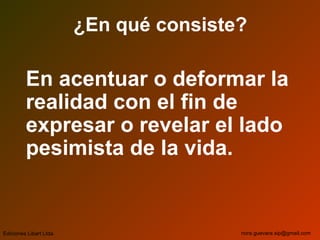 ¿En qué consiste?
En acentuar o deformar la
realidad con el fin de
expresar o revelar el lado
pesimista de la vida.
Ediciones Libart Ltda. nora.guevara.sip@gmail.com
 