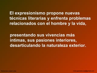 El expresionismo propone nuevas
técnicas literarias y enfrenta problemas
relacionados con el hombre y la vida,
presentando sus vivencias más
íntimas, sus pasiones interiores,
desarticulando la naturaleza exterior.
Ediciones Libart Ltda. nora.guevara.sip@gmail.com
 