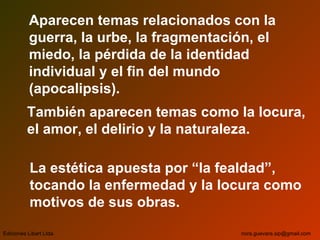 Aparecen temas relacionados con la
guerra, la urbe, la fragmentación, el
miedo, la pérdida de la identidad
individual y el fin del mundo
(apocalipsis).
También aparecen temas como la locura,
el amor, el delirio y la naturaleza.
La estética apuesta por “la fealdad”,
tocando la enfermedad y la locura como
motivos de sus obras.
Ediciones Libart Ltda. nora.guevara.sip@gmail.com
 