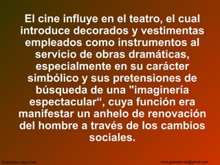 El cine influye en el teatro, el cual
introduce decorados y vestimentas
empleados como instrumentos al
servicio de obras dramáticas,
especialmente en su carácter
simbólico y sus pretensiones de
búsqueda de una "imaginería
espectacular“, cuya función era
manifestar un anhelo de renovación
del hombre a través de los cambios
sociales.
Ediciones Libart Ltda. nora.guevara.sip@gmail.com
 