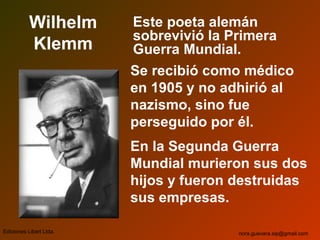 Wilhelm
Klemm
Este poeta alemán
sobrevivió la Primera
Guerra Mundial.
Se recibió como médico
en 1905 y no adhirió al
nazismo, sino fue
perseguido por él.
En la Segunda Guerra
Mundial murieron sus dos
hijos y fueron destruidas
sus empresas.
Ediciones Libart Ltda. nora.guevara.sip@gmail.com
 
