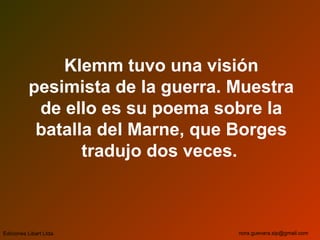 Klemm tuvo una visión
pesimista de la guerra. Muestra
de ello es su poema sobre la
batalla del Marne, que Borges
tradujo dos veces.
Ediciones Libart Ltda. nora.guevara.sip@gmail.com
 