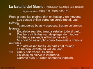 La batalla del Marne (Traducción de Jorge Luis Borges:
Inquisiciones, 1925: 152; 1993: 160-161)
Poco a poco las piedras dan en hablar y en moverse.
Los pastos brillan como un verde metal. Las
selvas,
Talanqueras bajas y espesas, tragan columnas
lejanas.
Encalado secreto, amaga estallar todo el cielo.
5 Dos horas infinitas van desplegando minutos.
Hinchado asciende el horizonte vacío.
Mi corazón es amplio como Alemania y Francia
reunidas.
Y lo atraviesan todas las balas del mundo.
La batería levanta su voz de león.
10 Una y seis veces. Silencio.
En los lejos hierve la infantería.
Durante días. Durante semanas también.
Ediciones Libart Ltda. nora.guevara.sip@gmail.com
 