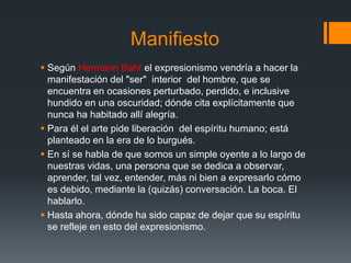 Manifiesto
 Según Hermann Bahr el expresionismo vendría a hacer la
manifestación del "ser" interior del hombre, que se
encuentra en ocasiones perturbado, perdido, e inclusive
hundido en una oscuridad; dónde cita explícitamente que
nunca ha habitado allí alegría.
 Para él el arte pide liberación del espíritu humano; está
planteado en la era de lo burgués.
 En sí se habla de que somos un simple oyente a lo largo de
nuestras vidas, una persona que se dedica a observar,
aprender, tal vez, entender, más ni bien a expresarlo cómo
es debido, mediante la (quizás) conversación. La boca. El
hablarlo.
 Hasta ahora, dónde ha sido capaz de dejar que su espíritu
se refleje en esto del expresionismo.
 