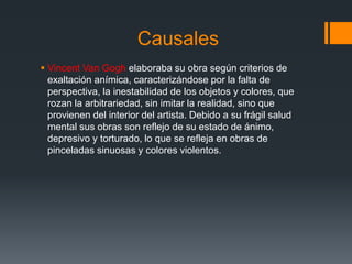 Causales
 Vincent Van Gogh elaboraba su obra según criterios de
exaltación anímica, caracterizándose por la falta de
perspectiva, la inestabilidad de los objetos y colores, que
rozan la arbitrariedad, sin imitar la realidad, sino que
provienen del interior del artista. Debido a su frágil salud
mental sus obras son reflejo de su estado de ánimo,
depresivo y torturado, lo que se refleja en obras de
pinceladas sinuosas y colores violentos.
 