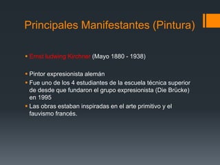 Principales Manifestantes (Pintura)
 Ernst ludwing Kirchner (Mayo 1880 - 1938)
 Pintor expresionista alemán
 Fue uno de los 4 estudiantes de la escuela técnica superior
de desde que fundaron el grupo expresionista (Die Brücke)
en 1995
 Las obras estaban inspiradas en el arte primitivo y el
fauvismo francés.
 