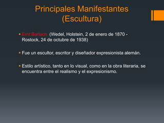 Principales Manifestantes
(Escultura)
 Ernt Barlach (Wedel, Holstein, 2 de enero de 1870 -
Rostock, 24 de octubre de 1938)
 Fue un escultor, escritor y diseñador expresionista alemán.
 Estilo artístico, tanto en lo visual, como en la obra literaria, se
encuentra entre el realismo y el expresionismo.
 
