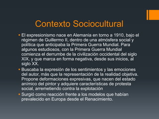 Contexto Sociocultural
 El expresionismo nace en Alemania en torno a 1910, bajo el
régimen de Guillermo II, dentro de una atmósfera social y
política que anticipaba la Primera Guerra Mundial. Para
algunos estudiosos, con la Primera Guerra Mundial
comienza el derrumbe de la civilización occidental del siglo
XIX, y que marca en forma negativa, desde sus inicios, al
siglo XX.
 Buscaba la expresión de los sentimientos y las emociones
del autor, más que la representación de la realidad objetiva.
Propone deformaciones expresivas, que nacen del estado
anímico del pintor y adquiere características de protesta
social, arremetiendo contra la explotación
 Surgió como reacción frente a los modelos que habían
prevalecido en Europa desde el Renacimiento.
 