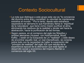 Contexto Sociocultural
 La nota que distingue a este grupo esta vez es "la conciencia
del divorcio entre arte y sociedad, la voluntad de mantenerse
extraños al mundo. " Por lo tanto, desde esta extrañeza
separadora se derrama lo que Kandinsky llama lo “espiritual
de la naturaleza”, que tiene como misión purificar el alma
eliminando los residuos de la realidad y tender así hacia la
abstracción, hacia la purificación de las formas.
 Según parece, en el comienzo del siglo los filósofos y
artistas alemanes (Husserl, von Hofmannsthal, Musil,
Kafka...) están en la búsqueda de LA "realidad", y este deseo
de encontrar aquello real, un real intensificado, se conecta
sobre todo con la necesidad de hallar la superación del
"principio de realidad" del siglo XIX que resulta de la
experiencia epocal de la alienación que está ligada al
desarrollo social y económico del Imperio Alemán a
comienzos del siglo XX.
 