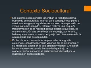 Contexto Sociocultural
 Los autores expresionistas ignoraban la realidad externa,
buscando su naturaleza interna, para conseguir ese punto y
mostrarlo, exagerando y distorsionando en la mayoría de las
veces los temas elegidos. Intentan realizar una pequeña
transformación de la realidad porque sostenía que ésta, es
una construcción que constituye un lenguaje, por lo tanto,
había que construir un nuevo lenguaje que diera cuenta de la
otra realidad que estaba oculta.
 En las obras expresionistas se plasmaba la angustia
existencial, con desesperadas visiones del fin del mundo, y
su miedo a la época en la que estaban viviendo. Criticaban
las consecuencias para la humanidad que trajo la
modernización, así como el aislamiento individual por la
masificación de las ciudades.
 