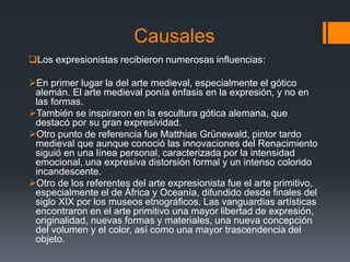 Causales
Los expresionistas recibieron numerosas influencias:
En primer lugar la del arte medieval, especialmente el gótico
alemán. El arte medieval ponía énfasis en la expresión, y no en
las formas.
También se inspiraron en la escultura gótica alemana, que
destacó por su gran expresividad.
Otro punto de referencia fue Matthias Grünewald, pintor tardo
medieval que aunque conoció las innovaciones del Renacimiento
siguió en una línea personal, caracterizada por la intensidad
emocional, una expresiva distorsión formal y un intenso colorido
incandescente.
Otro de los referentes del arte expresionista fue el arte primitivo,
especialmente el de África y Oceanía, difundido desde finales del
siglo XIX por los museos etnográficos. Las vanguardias artísticas
encontraron en el arte primitivo una mayor libertad de expresión,
originalidad, nuevas formas y materiales, una nueva concepción
del volumen y el color, así como una mayor trascendencia del
objeto.
 