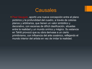 Causales
 Paul Gauguin, aportó una nueva concepción entre el plano
pictórico y la profundidad del cuadro, a través de colores
planos y arbitrarios, que tienen un valor simbólico y
decorativo, con escenas de difícil clasificación, situadas
entre la realidad y un mundo onírico y mágico. Su estancia
en Tahití provocó que su obra derivase a un cierto
primitivismo, con influencia del arte oceánico, reflejando el
mundo interior del artista en vez de imitar la realidad.
 