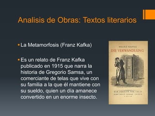 Analisis de Obras: Textos literarios
La Metamorfosis (Franz Kafka)
Es un relato de Franz Kafka
publicado en 1915 que narra la
historia de Gregorio Samsa, un
comerciante de telas que vive con
su familia a la que él mantiene con
su sueldo, quien un día amanece
convertido en un enorme insecto.
 