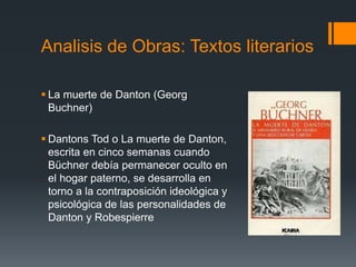  La muerte de Danton (Georg
Buchner)
 Dantons Tod o La muerte de Danton,
escrita en cinco semanas cuando
Büchner debía permanecer oculto en
el hogar paterno, se desarrolla en
torno a la contraposición ideológica y
psicológica de las personalidades de
Danton y Robespierre
Analisis de Obras: Textos literarios
 