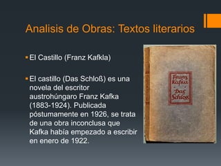 El Castillo (Franz Kafkla)
El castillo (Das Schloß) es una
novela del escritor
austrohúngaro Franz Kafka
(1883-1924). Publicada
póstumamente en 1926, se trata
de una obra inconclusa que
Kafka había empezado a escribir
en enero de 1922.
Analisis de Obras: Textos literarios
 