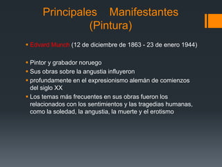 Principales Manifestantes
(Pintura)
 Edvard Munch (12 de diciembre de 1863 - 23 de enero 1944)
 Pintor y grabador noruego
 Sus obras sobre la angustia influyeron
 profundamente en el expresionismo alemán de comienzos
del siglo XX
 Los temas más frecuentes en sus obras fueron los
relacionados con los sentimientos y las tragedias humanas,
como la soledad, la angustia, la muerte y el erotismo
 