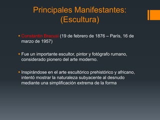 Principales Manifestantes:
(Escultura)
 Constantin Bracusi (19 de febrero de 1876 – París, 16 de
marzo de 1957)
 Fue un importante escultor, pintor y fotógrafo rumano,
considerado pionero del arte moderno.
 Inspirándose en el arte escultórico prehistórico y africano,
intentó mostrar la naturaleza subyacente al desnudo
mediante una simplificación extrema de la forma
 