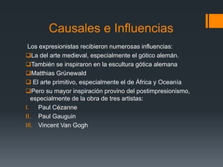 Causales e Influencias
Los expresionistas recibieron numerosas influencias:
La del arte medieval, especialmente el gótico alemán.
También se inspiraron en la escultura gótica alemana
Matthias Grünewald
 El arte primitivo, especialmente el de África y Oceanía
Pero su mayor inspiración provino del postimpresionismo,
especialmente de la obra de tres artistas:
I. Paul Cézanne
II. Paul Gauguin
III. Vincent Van Gogh
 