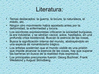 Literatura:
• Temas destacados: la guerra, la locura, la naturaleza, el
miedo, etc.
• Ningún otro movimiento había apostado antes por la
deformidad, la enfermedad y locura.
• Los escritores expresionistas criticaron la sociedad burguesa,
la era industrial, y se sentían vacios, solos, hastiados, en una
profunda crisis existencial. Buscan la esencia de las cosas.
• Busca la significación interna del mundo, abstrayéndolo en
una especia de romanticismo trágico.
• Los artistas sostenían que el mundo visible es una prisión
que impide alcanzar la esencia de las cosas, hay que superar
las barreras en busca de la realidad mas expresiva.
• Los principales precursores fueron: Georg Buchner, Frank
Wedekind y August Strindberg.
 