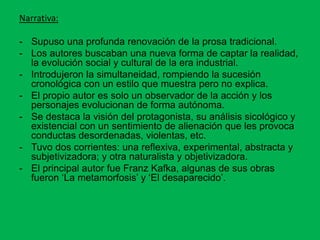 Narrativa:
- Supuso una profunda renovación de la prosa tradicional.
- Los autores buscaban una nueva forma de captar la realidad,
la evolución social y cultural de la era industrial.
- Introdujeron la simultaneidad, rompiendo la sucesión
cronológica con un estilo que muestra pero no explica.
- El propio autor es solo un observador de la acción y los
personajes evolucionan de forma autónoma.
- Se destaca la visión del protagonista, su análisis sicológico y
existencial con un sentimiento de alienación que les provoca
conductas desordenadas, violentas, etc.
- Tuvo dos corrientes: una reflexiva, experimental, abstracta y
subjetivizadora; y otra naturalista y objetivizadora.
- El principal autor fue Franz Kafka, algunas de sus obras
fueron ‘La metamorfosis’ y ‘El desaparecido’.
 