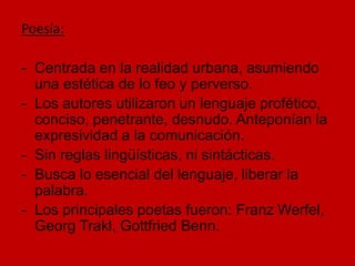 Poesía:
- Centrada en la realidad urbana, asumiendo
una estética de lo feo y perverso.
- Los autores utilizaron un lenguaje profético,
conciso, penetrante, desnudo. Anteponían la
expresividad a la comunicación.
- Sin reglas lingüísticas, ni sintácticas.
- Busca lo esencial del lenguaje, liberar la
palabra.
- Los principales poetas fueron: Franz Werfel,
Georg Trakl, Gottfried Benn.
 