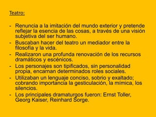 Teatro:
- Renuncia a la imitación del mundo exterior y pretende
reflejar la esencia de las cosas, a través de una visión
subjetiva del ser humano.
- Buscaban hacer del teatro un mediador entre la
filosofía y la vida.
- Realizaron una profunda renovación de los recursos
dramáticos y escénicos.
- Los personajes son tipificados, sin personalidad
propia, encarnan determinados roles sociales.
- Utilizaban un lenguaje conciso, sobrio y exaltado;
cobrando importancia la gesticulación, la mímica, los
silencios.
- Los principales dramaturgos fueron: Ernst Toller,
Georg Kaiser, Reinhard Sorge.
 